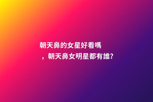 朝天鼻的女星好看嗎，朝天鼻女明星都有誰？